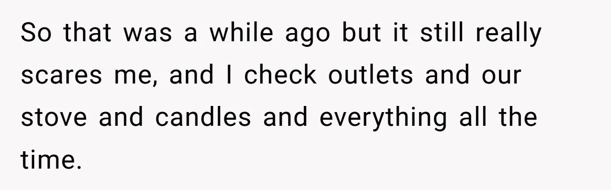 So that was a while ago but it still really scares me, and I check outlets and our stove and candles and everything all the time.