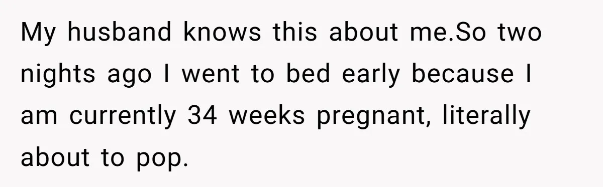 My husband knows this about me.So two nights ago I went to bed early because I am currently 34 weeks pregnant, literally about to pop.