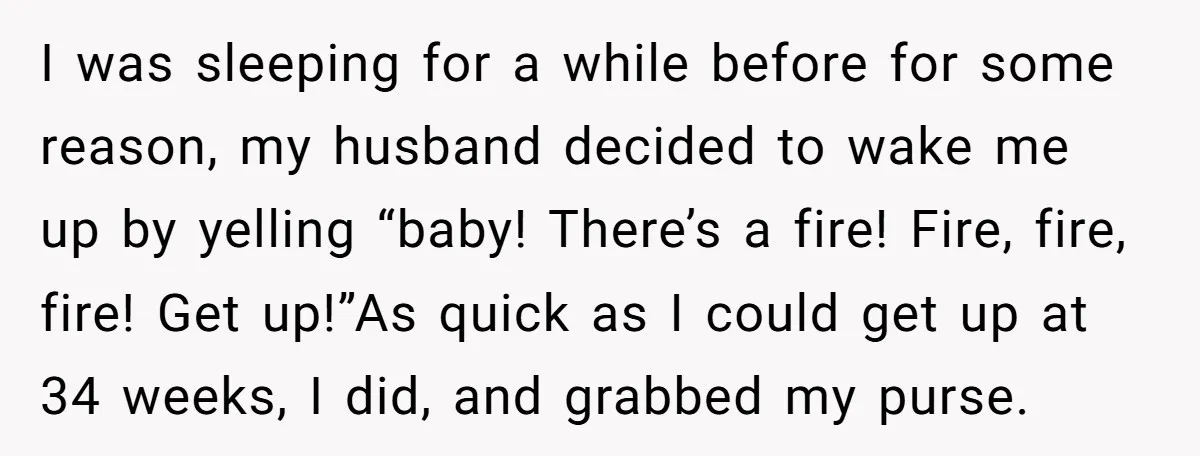 I was sleeping for a while before for some reason, my husband decided to wake me up by yelling “baby! There’s a fire! Fire, fire, fire! Get up!”As quick as...