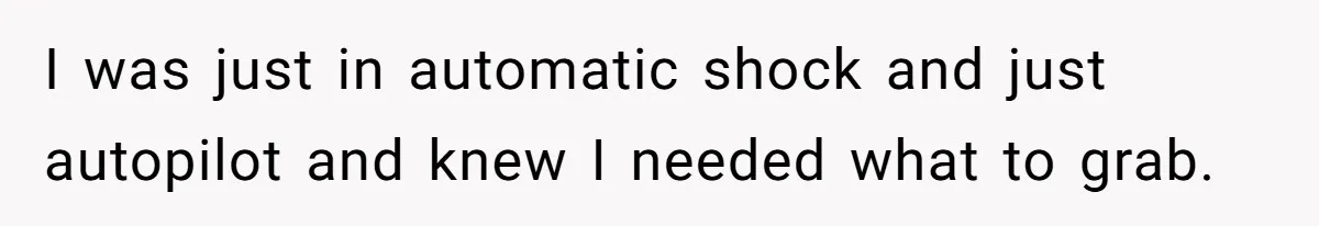 I was just in automatic shock and just autopilot and knew I needed what to grab.