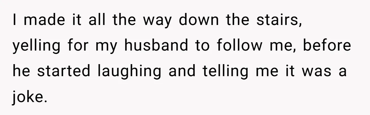 I made it all the way down the stairs, yelling for my husband to follow me, before he started laughing and telling me it was a joke.