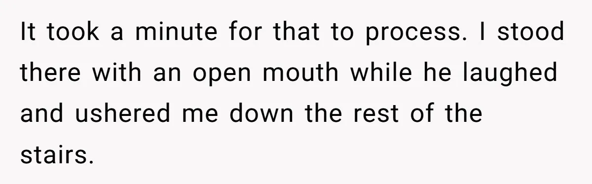 It took a minute for that to process. I stood there with an open mouth while he laughed and ushered me down the rest of the stairs.
