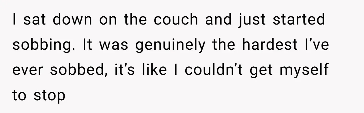 I sat down on the couch and just started sobbing. It was genuinely the hardest I’ve ever sobbed, it’s like I couldn’t get myself to stop