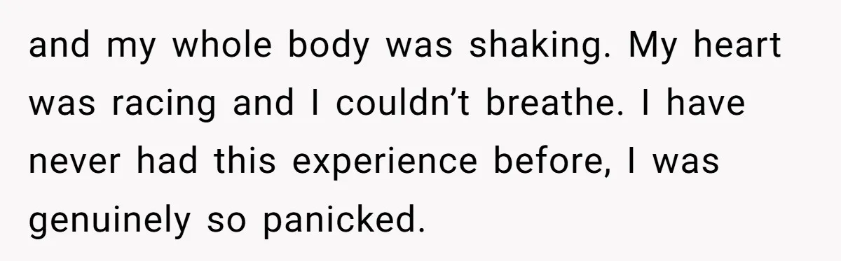 and my whole body was shaking. My heart was racing and I couldn’t breathe. I have never had this experience before, I was genuinely so panicked.