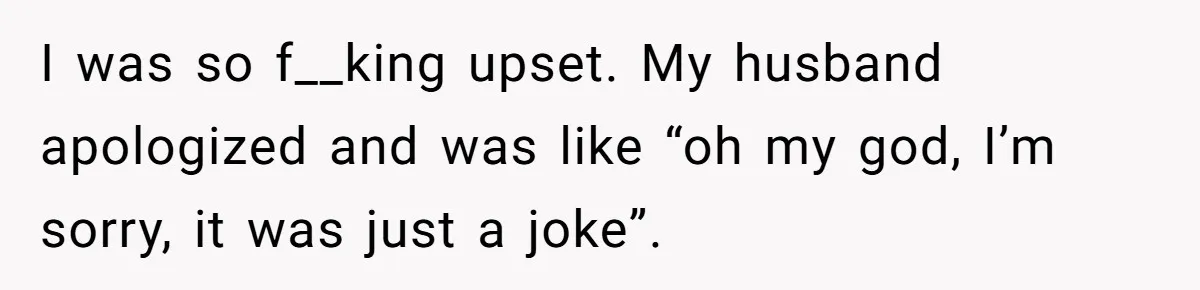 I was so f__king upset. My husband apologized and was like “oh my god, I’m sorry, it was just a joke”.