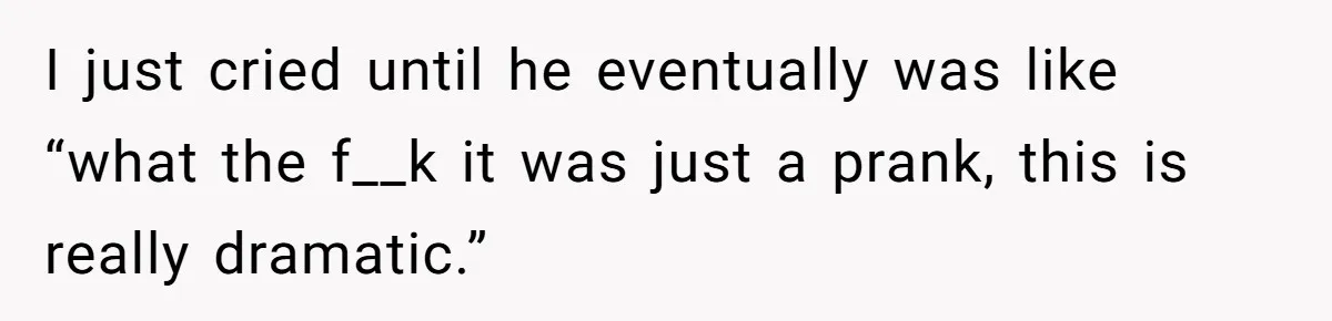I just cried until he eventually was like “what the f__k it was just a prank, this is really dramatic.”