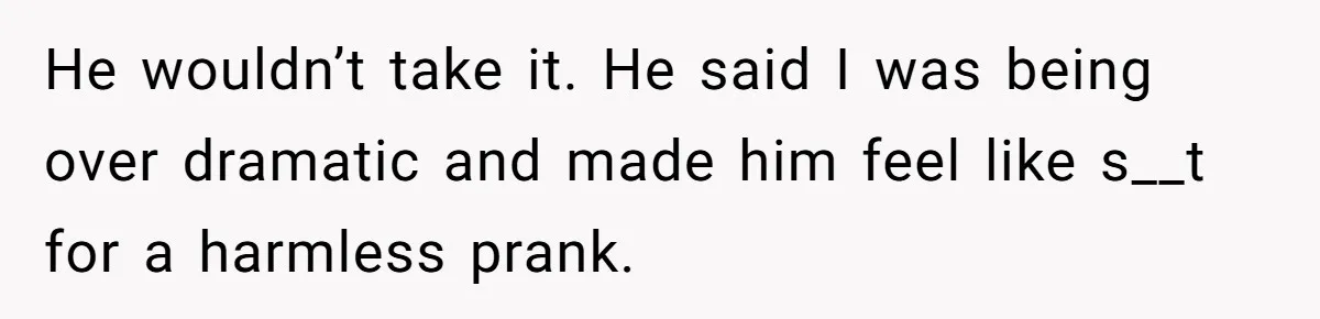 He wouldn’t take it. He said I was being over dramatic and made him feel like s__t for a harmless prank.
