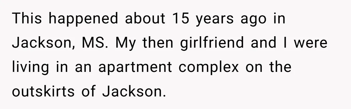 This happened about 15 years ago in Jackson, MS. My then girlfriend and I were living in an apartment complex on the outskirts of Jackson.