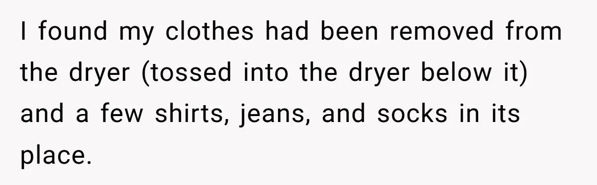 I found my clothes had been removed from the dryer (tossed into the dryer below it) and a few shirts, jeans, and socks in its place.
