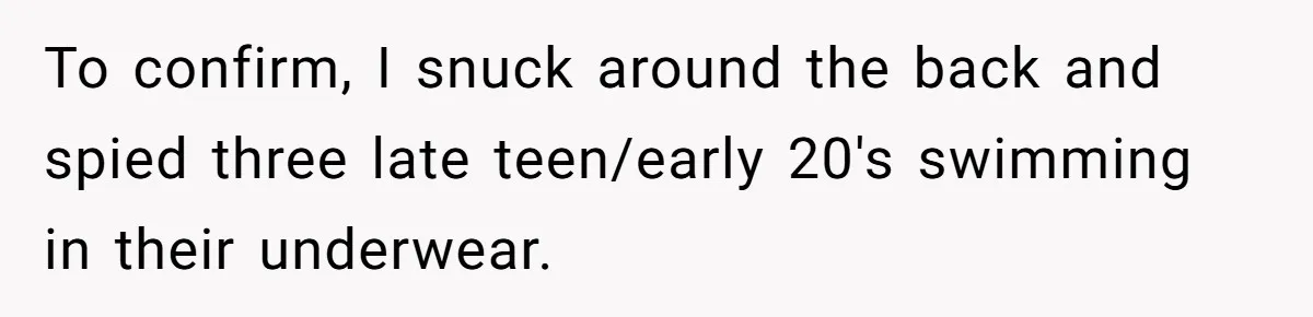 To confirm, I snuck around the back and spied three late teen/early 20's swimming in their underwear.