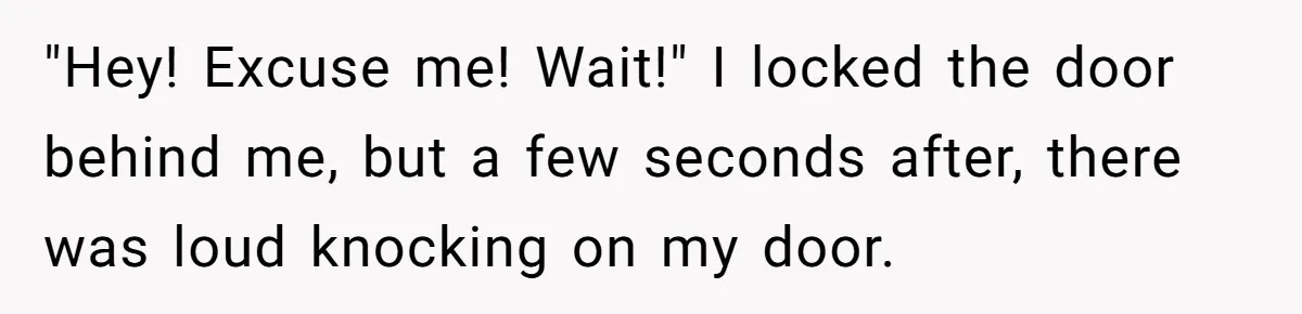 "Hey! Excuse me! Wait!" I locked the door behind me, but a few seconds after, there was loud knocking on my door.
