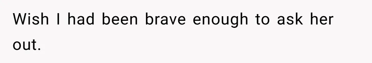 Wish I had been brave enough to ask her out.