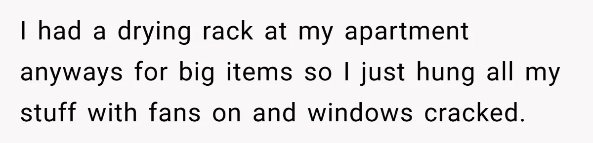 I had a drying rack at my apartment anyways for big items so I just hung all my stuff with fans on and windows cracked.