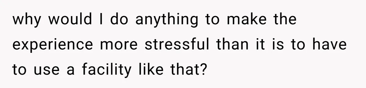 why would I do anything to make the experience more stressful than it is to have to use a facility like that?