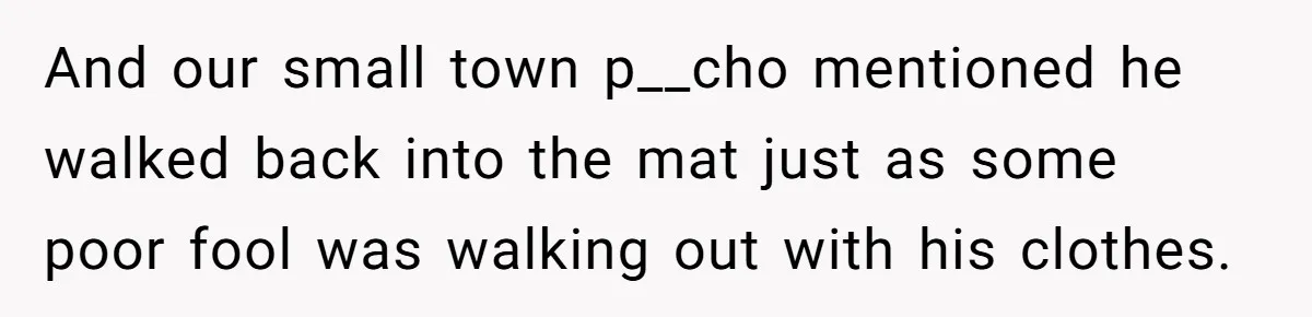And our small town p__cho mentioned he walked back into the mat just as some poor fool was walking out with his clothes.