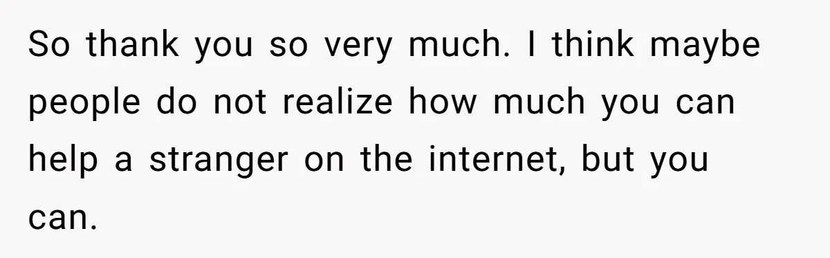 So thank you so very much. I think maybe people do not realize how much you can help a stranger on the internet, but you can.