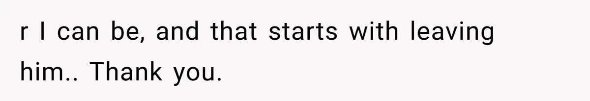 r I can be, and that starts with leaving him.. Thank you.