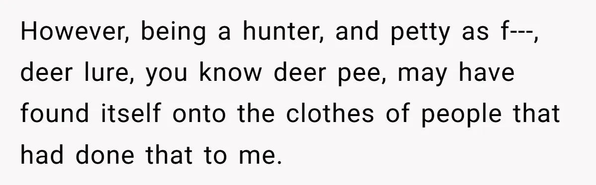However, being a hunter, and petty as f---, deer lure, you know deer pee, may have found itself onto the clothes of people that had done that to me.