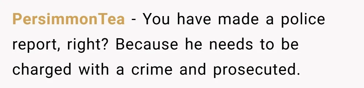PersimmonTea − You have made a police report, right? Because he needs to be charged with a crime and prosecuted.
