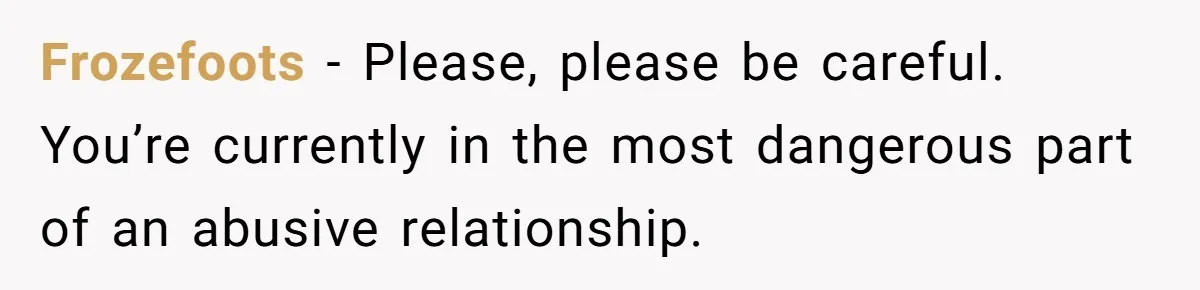 Frozefoots − Please, please be careful. You’re currently in the most dangerous part of an abusive relationship.