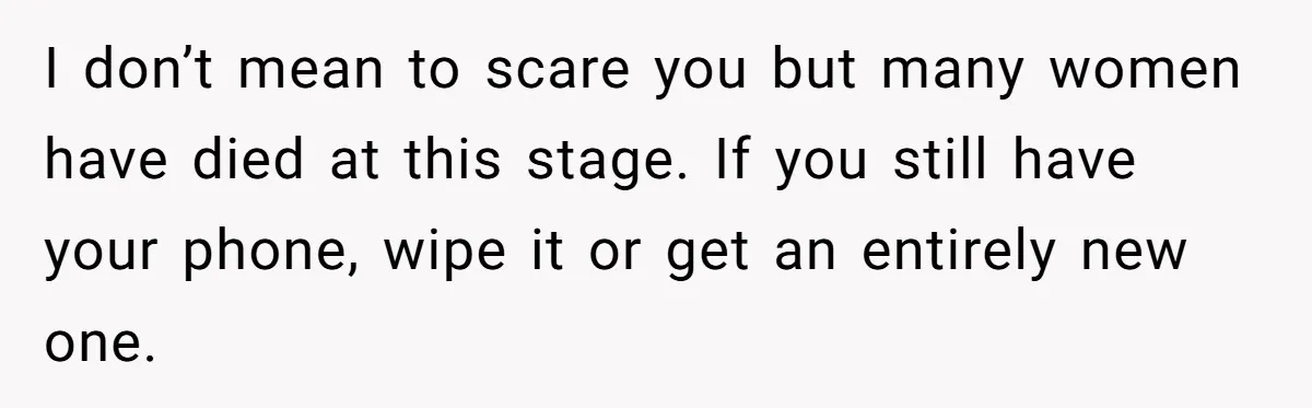 I don’t mean to scare you but many women have died at this stage. If you still have your phone, wipe it or get an entirely new one.