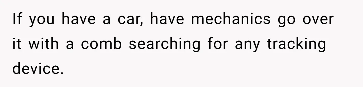 If you have a car, have mechanics go over it with a comb searching for any tracking device.