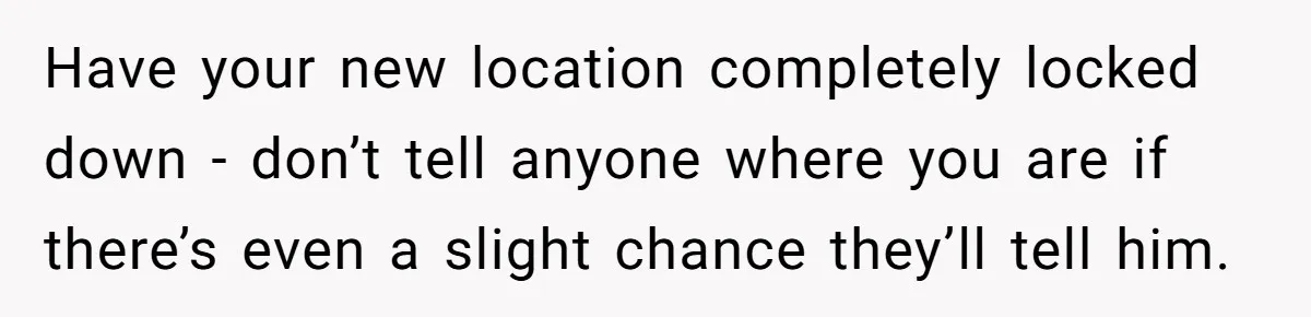 Have your new location completely locked down - don’t tell anyone where you are if there’s even a slight chance they’ll tell him.