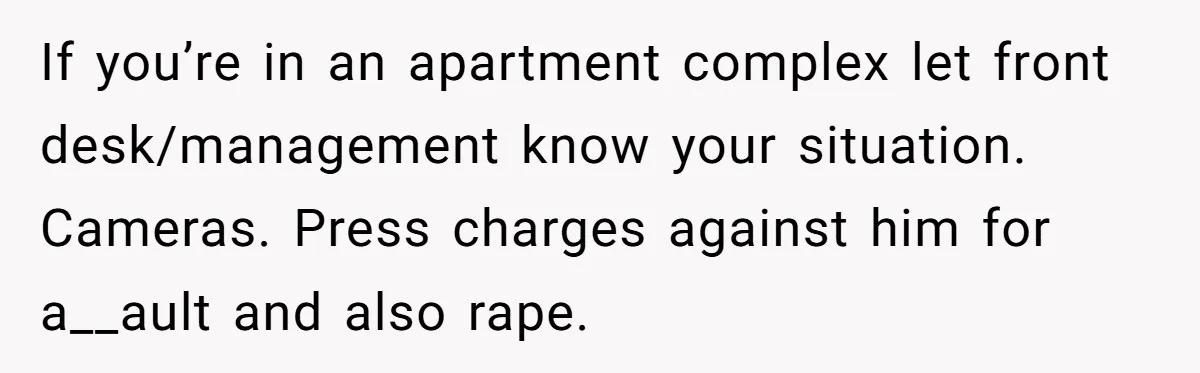If you’re in an apartment complex let front desk/management know your situation. Cameras. Press charges against him for a__ault and also rape.