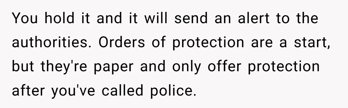 You hold it and it will send an alert to the authorities. Orders of protection are a start, but they're paper and only offer protection after you've called police.
