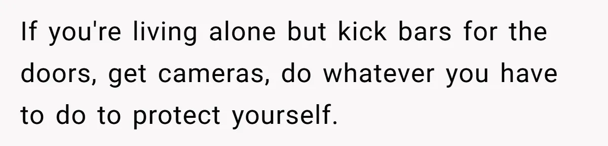 If you're living alone but kick bars for the doors, get cameras, do whatever you have to do to protect yourself.