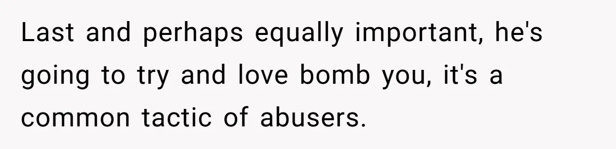 Last and perhaps equally important, he's going to try and love bomb you, it's a common tactic of abusers.