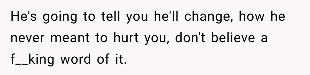 He's going to tell you he'll change, how he never meant to hurt you, don't believe a f__king word of it.