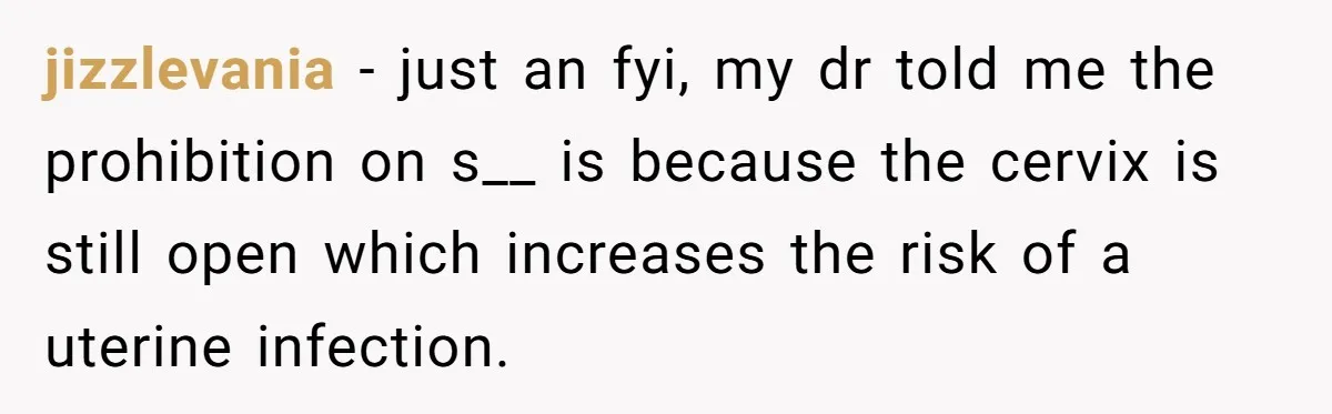 jizzlevania − just an fyi, my dr told me the prohibition on s__ is because the cervix is still open which increases the risk of a uterine infection.