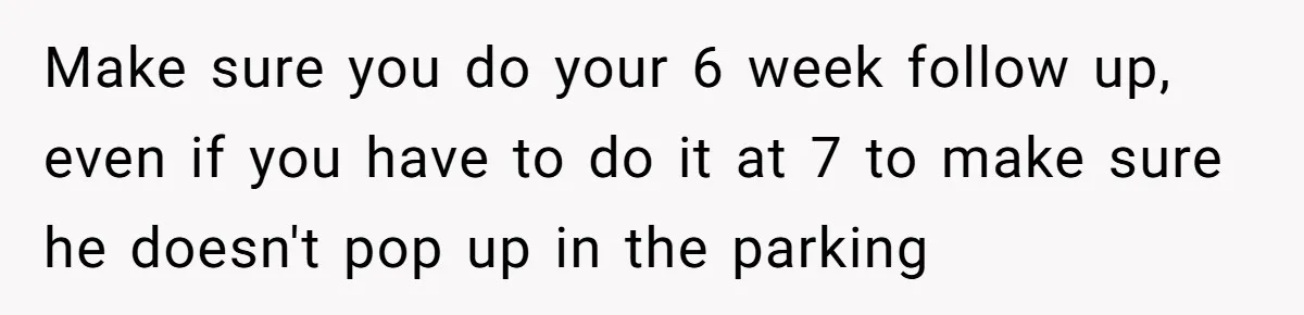 Make sure you do your 6 week follow up, even if you have to do it at 7 to make sure he doesn't pop up in the parking