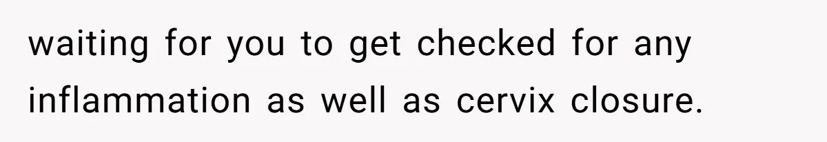 waiting for you to get checked for any inflammation as well as cervix closure.