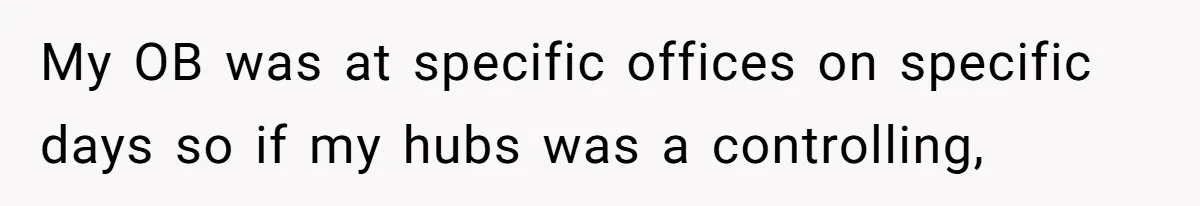 My OB was at specific offices on specific days so if my hubs was a controlling,