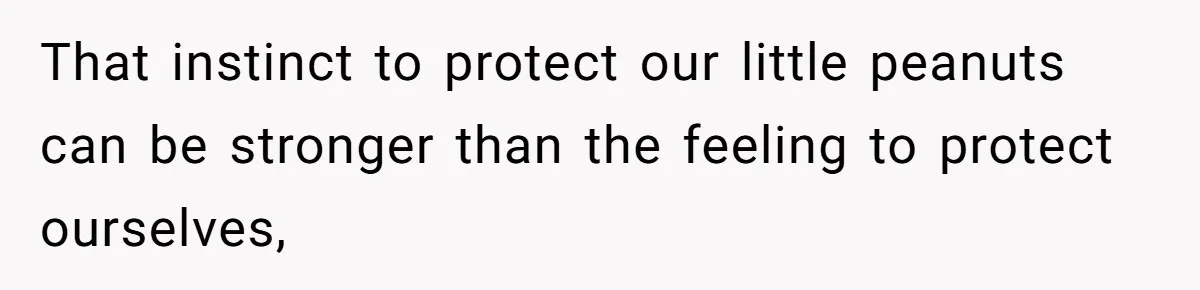 That instinct to protect our little peanuts can be stronger than the feeling to protect ourselves,