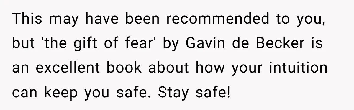 This may have been recommended to you, but 'the gift of fear' by Gavin de Becker is an excellent book about how your intuition can keep you safe. Stay safe!