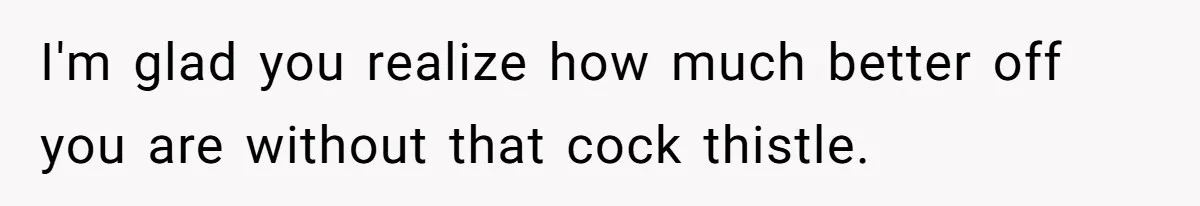 I'm glad you realize how much better off you are without that cock thistle.