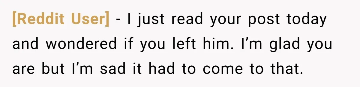 [Reddit User] − I just read your post today and wondered if you left him. I’m glad you are but I’m sad it had to come to that.
