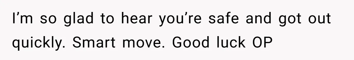 I’m so glad to hear you’re safe and got out quickly. Smart move. Good luck OP