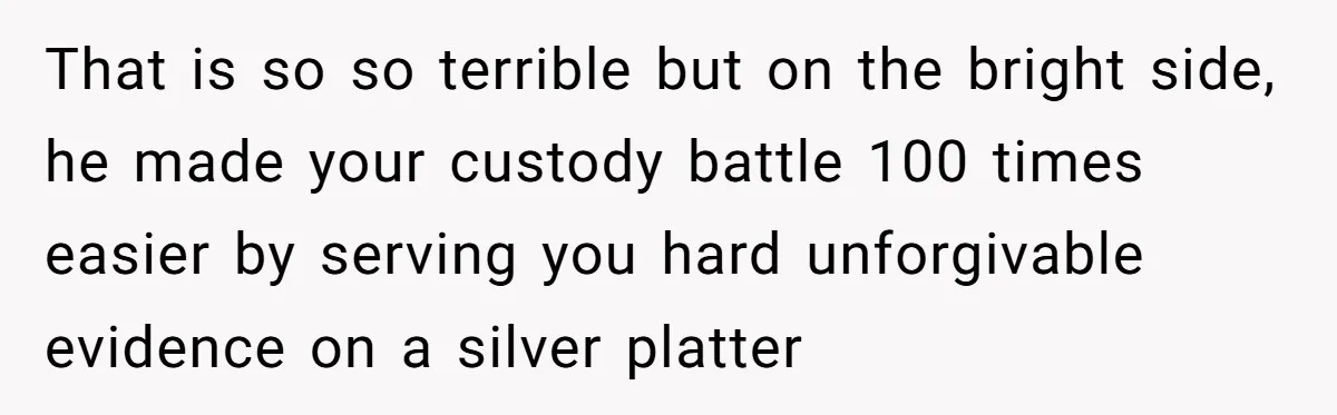 That is so so terrible but on the bright side, he made your custody battle 100 times easier by serving you hard unforgivable evidence on a silver platter