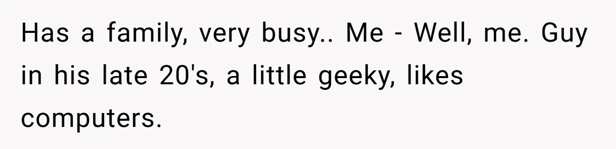 Has a family, very busy.. Me - Well, me. Guy in his late 20's, a little geeky, likes computers.