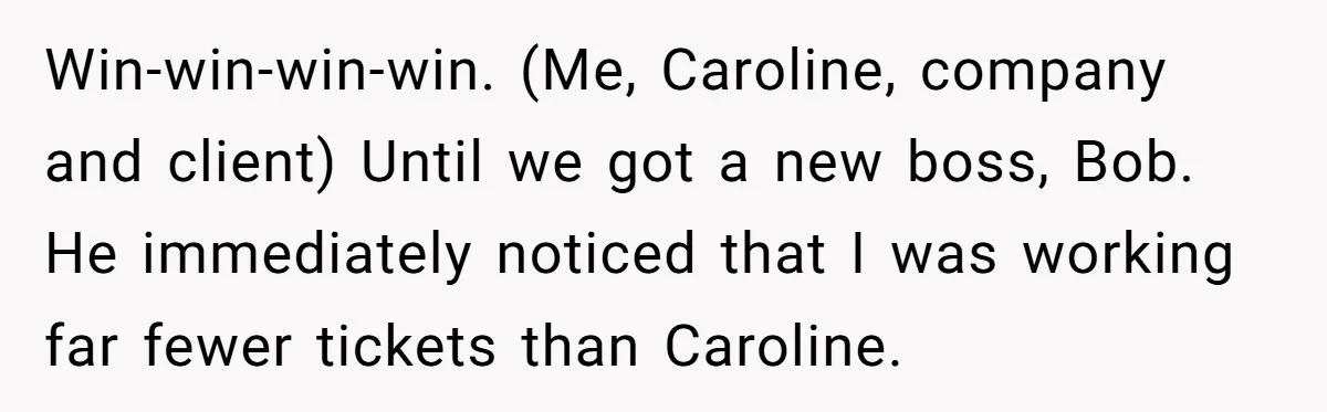 Win-win-win-win. (Me, Caroline, company and client) Until we got a new boss, Bob. He immediately noticed that I was working far fewer tickets than Caroline.