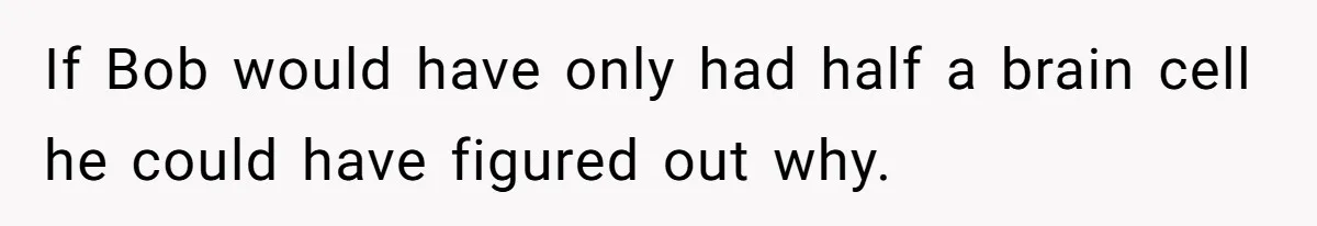 If Bob would have only had half a brain cell he could have figured out why.