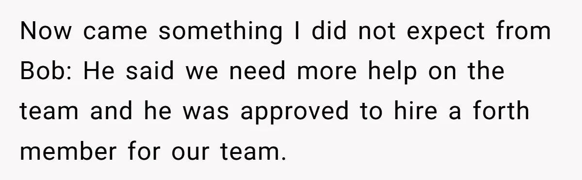 Now came something I did not expect from Bob: He said we need more help on the team and he was approved to hire a forth member for our team.
