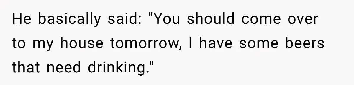 He basically said: "You should come over to my house tomorrow, I have some beers that need drinking."