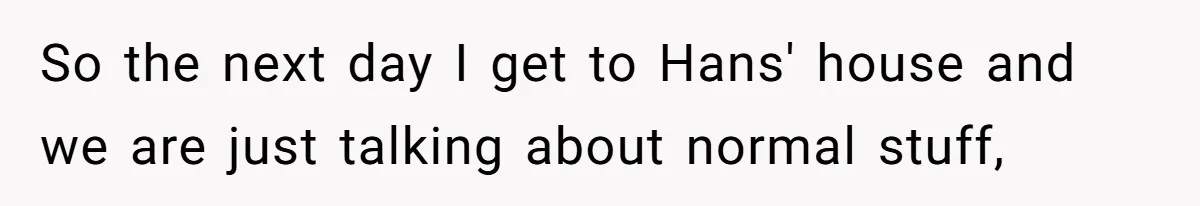 So the next day I get to Hans' house and we are just talking about normal stuff,