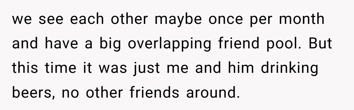 we see each other maybe once per month and have a big overlapping friend pool. But this time it was just me and him drinking beers, no other friends around.