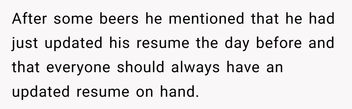 After some beers he mentioned that he had just updated his resume the day before and that everyone should always have an updated resume on hand.